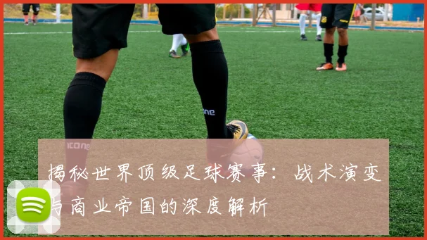 揭秘世界顶级足球赛事：战术演变与商业帝国的深度解析