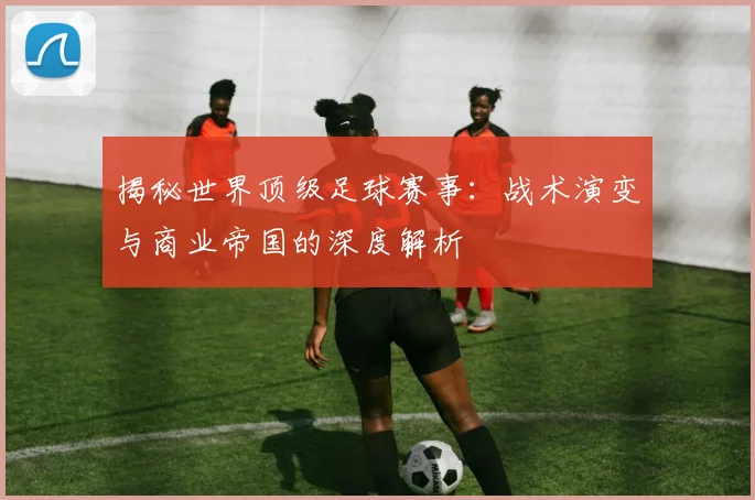 揭秘世界顶级足球赛事:战术演变与商业帝国的深度解析