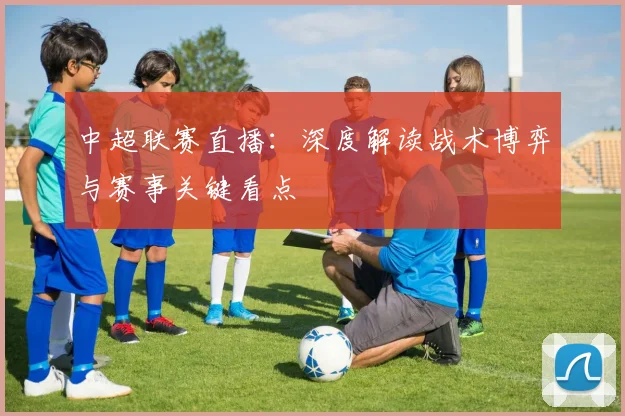 中超联赛直播：深度解读战术博弈与赛事关键看点
